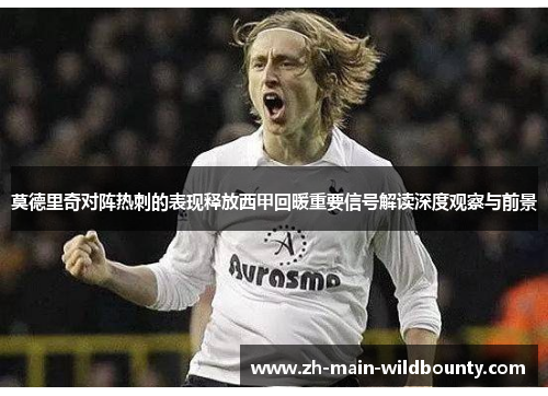 莫德里奇对阵热刺的表现释放西甲回暖重要信号解读深度观察与前景 莫德里奇对阵热刺的表现释放西甲回暖重要信号解读深度观察与前景
