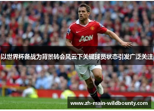 以世界杯备战为背景转会风云下关键球员状态引发广泛关注 以世界杯备战为背景转会风云下关键球员状态引发广泛关注