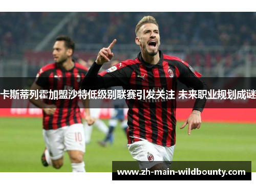 卡斯蒂列霍加盟沙特低级别联赛引发关注 未来职业规划成谜