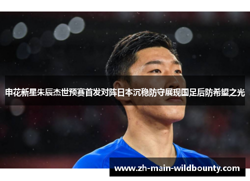 申花新星朱辰杰世预赛首发对阵日本沉稳防守展现国足后防希望之光