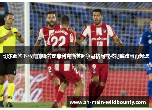 切尔西签下马竞前锋若昂菲利克斯英超争冠格局或被彻底改写再起波 切尔西签下马竞前锋若昂菲利克斯英超争冠格局或被彻底改写再起波