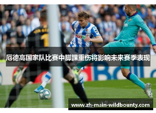 厄德高国家队比赛中脚踝重伤将影响未来赛季表现 厄德高国家队比赛中脚踝重伤将影响未来赛季表现