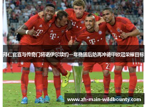 拜仁官宣与传奇门将诺伊尔续约一年稳固后防再冲德甲欧冠荣耀目标