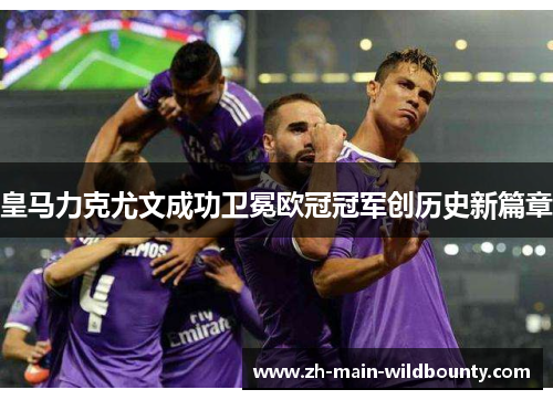 皇马力克尤文成功卫冕欧冠冠军创历史新篇章