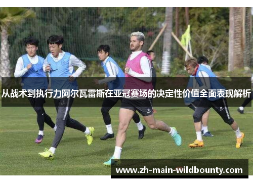 从战术到执行力阿尔瓦雷斯在亚冠赛场的决定性价值全面表现解析