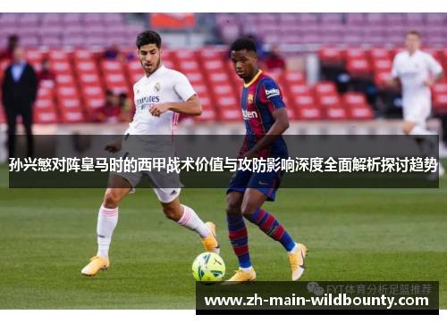 孙兴慜对阵皇马时的西甲战术价值与攻防影响深度全面解析探讨趋势 孙兴慜对阵皇马时的西甲战术价值与攻防影响深度全面解析探讨趋势
