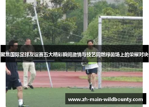 聚焦国际足球友谊赛五大精彩瞬间激情与技艺同燃绿茵场上的荣耀对决 聚焦国际足球友谊赛五大精彩瞬间激情与技艺同燃绿茵场上的荣耀对决