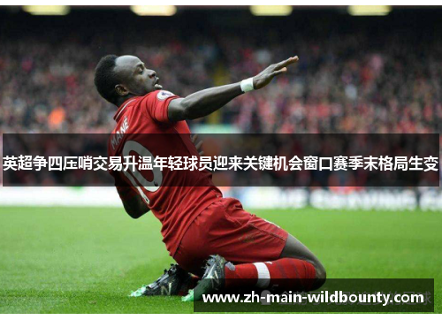 英超争四压哨交易升温年轻球员迎来关键机会窗口赛季末格局生变 英超争四压哨交易升温年轻球员迎来关键机会窗口赛季末格局生变