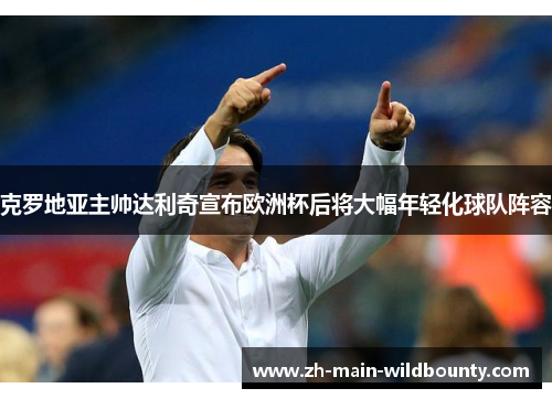 克罗地亚主帅达利奇宣布欧洲杯后将大幅年轻化球队阵容