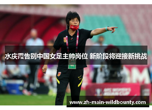 水庆霞告别中国女足主帅岗位 新阶段将迎接新挑战 水庆霞告别中国女足主帅岗位 新阶段将迎接新挑战
